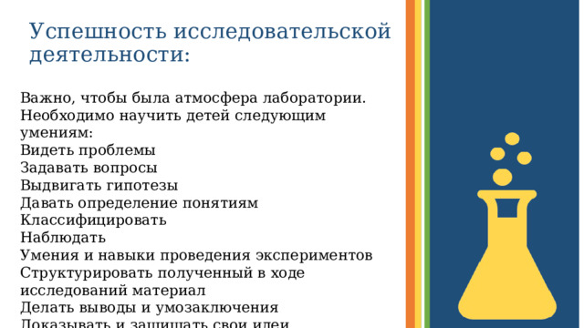 Успешность исследовательской деятельности: Важно, чтобы была атмосфера лаборатории. Необходимо научить детей следующим умениям: Видеть проблемы Задавать вопросы Выдвигать гипотезы Давать определение понятиям Классифицировать Наблюдать Умения и навыки проведения экспериментов Структурировать полученный в ходе исследований материал Делать выводы и умозаключения Доказывать и защищать свои идеи  