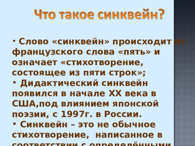  Слово «синквейн» происходит от французского слова «пять» и означает «стихотворение, состоящее из пяти строк»;  Дидактический синквейн появился в начале XX века в США,под влиянием японской поэзии, с 1997г. в России.  Синквейн – это не обычное стихотворение, написанное в соответствии с определёнными правилами. 