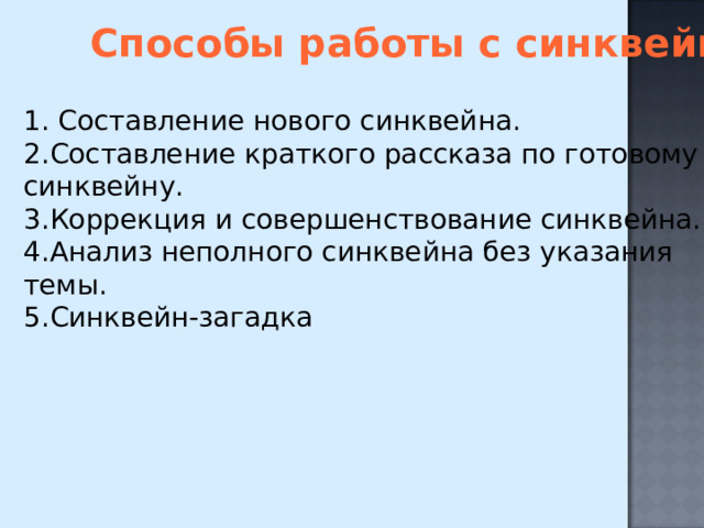 Способы работы с синквейном 1. Составление нового синквейна. 2.Составление краткого рассказа по готовому синквейну. 3.Коррекция и совершенствование синквейна. 4.Анализ неполного синквейна без указания темы. 5.Синквейн-загадка 