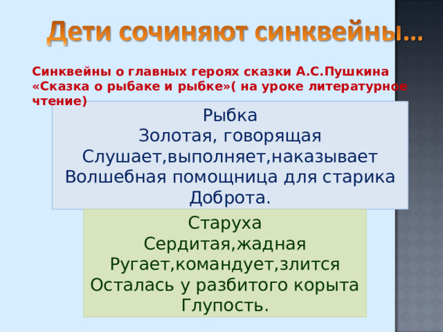 Синквейны о главных героях сказки А.С.Пушкина «Сказка о рыбаке и рыбке»( на уроке литературное чтение) Рыбка Золотая, говорящая Слушает,выполняет,наказывает Волшебная помощница для старика Доброта. Старуха Сердитая,жадная Ругает,командует,злится Осталась у разбитого корыта Глупость. 