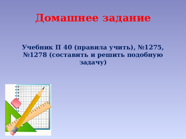 Домашнее задание  Учебник П 40 (правила учить), №1275, №1278 (составить и решить подобную задачу) 