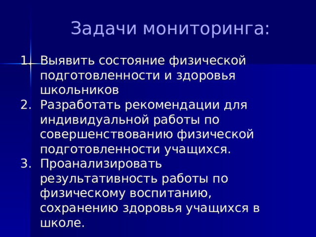  Задачи мониторинга:   1. Выявить состояние физической  подготовленности и здоровья  школьников  2. Разработать рекомендации для  индивидуальной работы по  совершенствованию физической  подготовленности учащихся.  3. Проанализировать  результативность работы по  физическому воспитанию,  сохранению здоровья учащихся в  школе. 