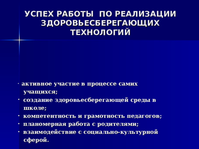 УСПЕХ РАБОТЫ ПО РЕАЛИЗАЦИИ  ЗДОРОВЬЕСБЕРЕГАЮЩИХ ТЕХНОЛОГИЙ              активное участие в процессе самих  учащихся;  создание здоровьесберегающей среды в  школе;  компетентность и грамотность педагогов;  планомерная работа с родителями;  взаимодействие с социально-культурной  сферой.  