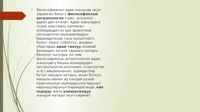 Философиянын адам жөнүндө окуп-үйрөнгөн бөлүгү философиялык антропология (грек. антропос - адам) деп аталат. Адам жөнүндөгү толук элестөөнү көптөгөн илимдердин өз ара аракетине негизделген изилдөөлөрдүн биримдигинде гана калыптоого болот. Ошол себептүү, акыркы убактарда адам таануу илимий билимдин өзгөчө тармагы катары бөлүнүп чыгууда. Ал эми философиялык антропология адам жөнүндөгү башка илимдерден (антропология,анатомия, психология ж.б.) айырмаланып, адамды бир бүтүн жандык катары, анын бүткүл маңызы менен ар кандай рухий-практикалык ишмердүүлүктөрүнүн көрүнүштөрүнүн биримдигинде, көп кырдуу жана универсалдуу жандык катары окуп-үйрөнөт. 