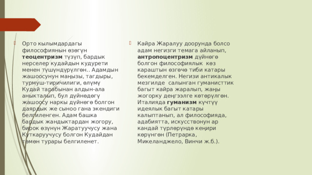 Орто кылымдардагы философиянын өзөгүн теоцентризм түзүп, бардык нерселер кудайдын кудурети менен түшүндүрүлгөн.. Адамдын жашоосунун маңызы, тагдыры, турмуш-тиричилиги, өлүмү Кудай тарабынан алдын-ала аныкталып, бул дүйнөдөгү жашоосу наркы дүйнөгө болгон даярдык же сыноо гана экендиги белгиленген. Адам башка бардык жандыктардан жогору, бирок өзүнүн Жаратуучусу жана Куткаруучусу болгон Кудайдан төмөн турары белгиленет. Кайра Жаралуу доорунда болсо адам негизги темага айланып, антропоцентризм дүйнөгө болгон философиялык көз караштын өзгөчө тиби катары бекемделген. Негизи антикалык мезгилде салынган гуманисттик багыт кайра жаралып, жаңы жогорку деңгээлге көтөрүлгөн. Италияда гуманизм күчтүү идеялык багыт катары калыптанып, ал философияда, адабиятта, искусствонун ар кандай түрлөрүндө кеңири көрүнгөн (Петрарка, Микеланджело, Винчи ж.б.). 