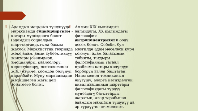 Адамдын маңызын түшүнүүдө марксизмди социоценртизм - катары мүнөздөөго болот (адамдын социалдык шартталгандыгына басым жасоо). Марксисттик теорияда жеке адам, анын субөективдүү жактары (сезимдери, эмоциялары, каалоолору, керектөөлөрү, психологиясы ж.б.) өзүнчө, коомдон бөлүнүп каралбайт. Муну марксизмдин жетишпеген жагы деп эсептөөгө болот. Ал эми XIX кылымдын аягындагы, XX кылымдагы философия антропоцентризмге ооду десек болот. Себеби, бул мезгилде адам меселеси курч коюлуп, адам баласынын табияты, тагдыры философиялык татаал проблема катары көңүлдүн борборун ээлей баштаган. Илим менен техниканын өнүгүшү, аларга негизделген цивилизациянын шарттары философиядагы түрдүү мүнөздөгү багыттарды жаратып, алар тарабынан адамдын маңызын түшүнүү да ар түрдүүчө чечмеленет. 