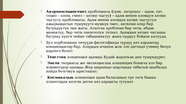 Антропосоциогенез проблемасы ( грек. антропос – адам, лат. социо – коом, генез – келип чыгуу ) – адам менен коомдун келип чыгуусу проблемасы. Адам менен коомдун келип чыгуусун ажырымдатып түшүнүүгө мүмкүн эмес, анткени алар бир бүтүндүктүн эки жагы. Аталган проблема бир чети, абдан маанилүү, бир чети ошончолук татаал. Адамдын келип чыгышы бүгүнкү күнгө чейин табышмактуу жана сырдуу бойдон калууда. Бул порблеманы чечүүдө философияда түрдүү көз караштар, концепциялар бар. Алардын ичинен жок эле дегенде үчөөнү бөлүп кароого болот:  Теисттик концепция адамды Кудай жараткан деп түшүндүрөт;  Эмгек теориясы же эволюциялык концепция боюнча кээ бир илимпоздор адамды Жер шарынын шартында табигый акыбалда пайда болгонун ырасташат;  Космикалык концепция адам баласынын түп теги башка планетадан келген деген көз карашты тутунат 
