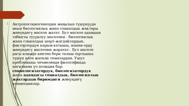Антропосоциогенездин маңызын түшүнүүдө анын биологиялык жана социалдык жактары жөнүндөгү маселе жатат. Бул маселе адамдын табияты тууралуу маселени - биологиялык жана социалдык шарт-жагдайлардын, факторлордун карым-катышы, маани-орду жөнүндөгу маселени жаратат.. Бул маселе дагы илимде көптөн бери талаш-тартышка түшүп келе жаткан темалардан. Ушул проблеманы чечмелөөдө философияда негизинен үч позиция бар: социологизатордук, биологизатордук жана адамдагы социалдык, биологиялык жактардын биримдиги жөнүндөгү концепциялар. 