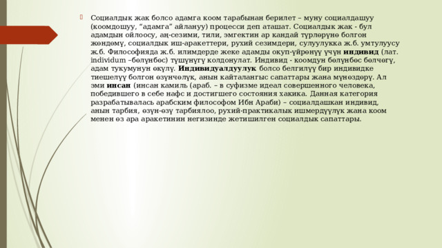 Социалдык жак болсо адамга коом тарабынан берилет – муну социалдашуу (коомдошуу, “адамга” айлануу) процесси деп аташат. Социалдык жак - бул адамдын ойлоосу, аң-сезими, тили, эмгектин ар кандай түрлөрүнө болгон жөндөмү, социалдык иш-аракеттери, рухий сезимдери, сулуулукка ж.б. умтулуусу ж.б. Философияда ж.б. илимдерде жеке адамды окуп-үйрөнүү үчүн индивид (лат. individum –бөлүнбөс) түшүнүгү колдонулат. Индивид - коомдун бөлүнбөс бөлчөгү, адам тукумунун өкүлү. Индивидуалдуулук болсо белгилүү бир индивидке тиешелүү болгон өзүнчөлүк, анын кайталангыс сапаттары жана мүнөздөрү. Ал эми инсан (инсан камиль (араб. – в суфизме идеал совершенного человека, победившего в себе нафс и достигшего состояния хакика. Данная категория разрабатывалась арабским философом Ибн Араби) – социалдашкан индивид, анын тарбия, өзүн-өзү тарбиялоо, рухий-практикалык ишмердүүлүк жана коом менен өз ара аракетинин негизинде жетишилген социалдык сапаттары. 