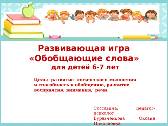 Развивающая игра «Обобщающие слова»  для детей 6-7 лет Цель:  развитие логического мышления и способность к обобщению, развитие восприятия, внимания, речи.   Составила: педагог-психолог Буравченкова Оксана Николаевна 