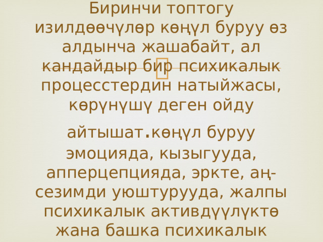 Биринчи топтогу изилдөөчүлөр көңүл буруу өз алдынча жашабайт, ал кандайдыр бир психикалык процесстердин натыйжасы, көрүнүшү деген ойду айтышат . көңүл буруу эмоцияда, кызыгууда, апперцепцияда, эркте, аң-сезимди уюштурууда, жалпы психикалык активдүүлүктө жана башка психикалык процесстерде байкалат. 