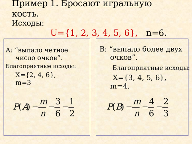 Пример 1. Бросают игральную кость.  Исходы:    U={1, 2, 3, 4, 5, 6} ,  n=6. B : “ выпало более двух очков ”.   Благоприятные исходы:  Х= { 3 , 4, 5, 6},  m=4. А: “ выпало четное число очков ”. Благоприятные исходы:  Х= {2, 4, 6} ,  m=3 