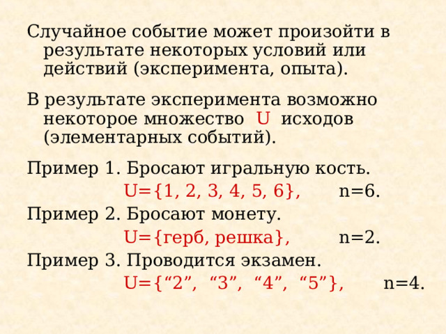 Случайное событие может произойти в результате некоторых условий или действий (эксперимента, опыта). В результате эксперимента возможно некоторое множество U  исходов (элементарных событий) . Пример 1. Бросают игральную кость.   U={1, 2, 3, 4, 5, 6} ,  n=6. Пример 2 . Бросают монету.   U={ герб , решка },  n=2. Пример 3. Проводится экзамен.   U={“2”, “3”, “4”, “5”},  n=4. 