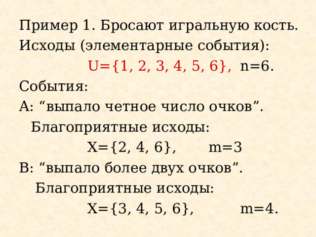 Пример 1. Бросают игральную кость. Исходы (элементарные события):   U={1, 2, 3, 4, 5, 6} ,  n=6. События: А: “ выпало четное число очков ”.  Благоприятные исходы:   Х= {2, 4, 6} ,  m=3 B : “ выпало более двух очков ”.   Благоприятные исходы:   Х= { 3 , 4, 5, 6},   m=4. 