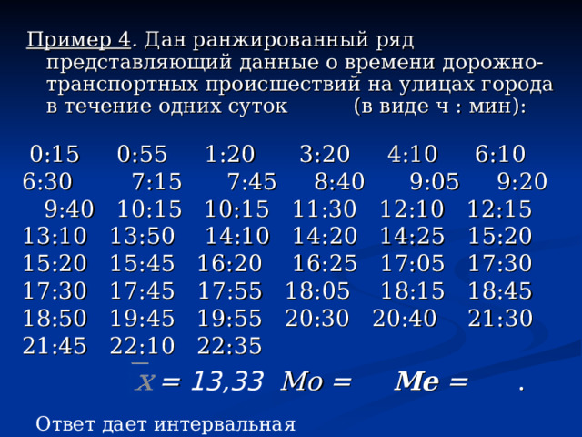 Пример 4 . Дан ранжированный ряд представляющий данные о времени дорожно-транспортных происшествий на улицах города в течение одних суток  (в виде ч : мин):  0:15  0:55  1:20    3:20  4:10  6:10  6:30  7:15  7:45  8:40  9:05  9:20  9:40 10:15 10:15 11:30 12:10 12:15 13:10 13:50  14:10 14:20 14:25 15:20 15:20 15:45 16:20  16:25 17:05 17:30 17:30 17:45  17:55 18:05  18:15 18:45 18:50 19:45 19:55 20:30 20:40  21:30 21:45 22:10 22:35  = 13,33   Мо = Me  = . Ответ дает интервальная мода 