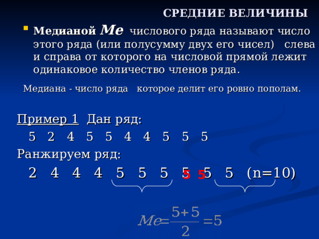 СРЕДНИЕ ВЕЛИЧИНЫ Медианой  Me числового ряда называют число этого ряда (или полусумму двух его чисел) слева и справа от которого на числовой прямой лежит одинаковое количество членов ряда. Медиана - число ряда которое делит его ровно пополам. Пример 1 Дан ряд:     5 2 4 5 5 4 4 5 5 5 Ранжируем ряд:      2 4 4 4 5 5 5 5 5 5 ( n=10) 5 5 