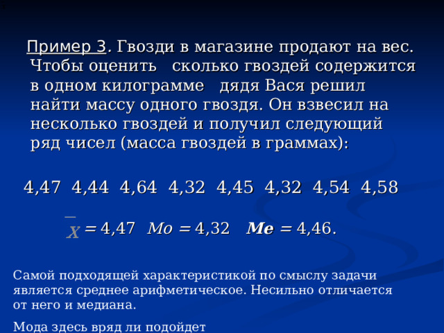 Пример 3 .  Гвозди в магазине продают на вес. Чтобы оценить сколько гвоздей содержится в одном килограмме дядя Вася решил найти массу одного гвоздя. Он взвесил на несколько гвоздей и получил следующий ряд чисел (масса гвоздей в граммах): 4,47 4 , 44 4 , 64 4 , 32 4 , 45 4 , 32 4 , 54 4 , 58  = 4 , 47 Мо = 4 , 32 Me  = 4 , 46. Самой подходящей характеристикой по смыслу задачи является среднее арифметическое. Несильно отличается от него и медиана. Мода здесь вряд ли подойдет 