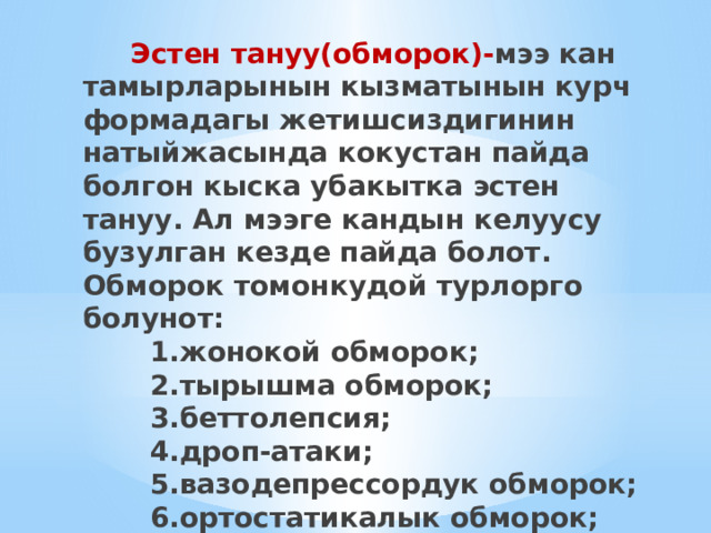  Эстен тануу(обморок)- мээ кан тамырларынын кызматынын курч формадагы жетишсиздигинин натыйжасында кокустан пайда болгон кыска убакытка эстен тануу. Ал мээге кандын келуусу бузулган кезде пайда болот. Обморок томонкудой турлорго болунот:  1.жонокой обморок;  2.тырышма обморок;  3.беттолепсия;  4.дроп-атаки;  5.вазодепрессордук обморок;  6.ортостатикалык обморок;  7.аритмиялык обморок. 