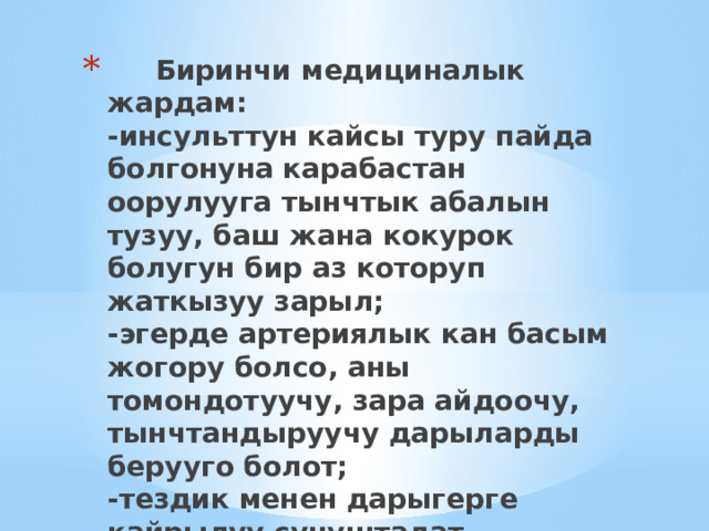  Биринчи медициналык жардам:  -инсульттун кайсы туру пайда болгонуна карабастан оорулууга тынчтык абалын тузуу, баш жана кокурок болугун бир аз которуп жаткызуу зарыл;  -эгерде артериялык кан басым жогору болсо, аны томондотуучу, зара айдоочу, тынчтандыруучу дарыларды берууго болот;  -тездик менен дарыгерге кайрылуу сунушталат. 
