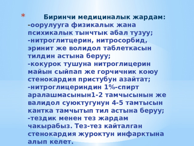  Биринчи медициналык жардам:  - оорулууга физикалык жана психикалык тынчтык абал тузуу;  -нитроглитцерин, нитросорбид, эринит же волидол таблеткасын тилдин астына беруу;  -кокурок тушуна нитроглицерин майын сыйпап же горчичник коюу стенокардия пристубун азайтат;  -нитроглицериндин 1%-спирт аралашмасынын1-2 тамчысынын же валидол суюктугунун 4-5 тамтысын кантка тамчытып тил астына беруу;  -тездик менен тез жардам чакырабыз. Тез-тез кайталган стенокардия журоктун инфарктына алып келет.   