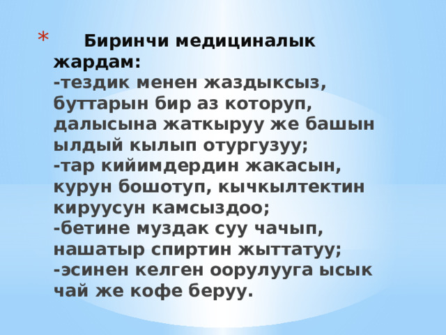  Биринчи медициналык жардам:  -тездик менен жаздыксыз, буттарын бир аз которуп, далысына жаткыруу же башын ылдый кылып отургузуу;  -тар кийимдердин жакасын, курун бошотуп, кычкылтектин кируусун камсыздоо;  -бетине муздак суу чачып, нашатыр спиртин жыттатуу;  -эсинен келген оорулууга ысык чай же кофе беруу. 