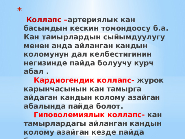    Коллапс – артериялык кан басымдын кескин томондоосу б.а. Кан тамырлардын сыйымдуулугу менен анда айланган кандын коломунун дал келбестигинин негизинде пайда болуучу курч абал .   Кардиогендик коллапс- журок карынчасынын кан тамырга айдаган кандын колому азайган абалында пайда болот.   Гиповолемиялык коллапс- кан тамырлардагы айланган кандын колому азайган кезде пайда болот. 