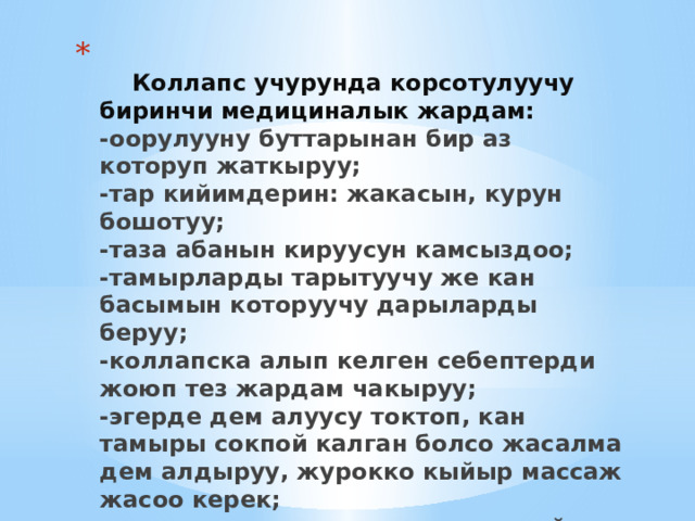   Коллапс учурунда корсотулуучу биринчи медициналык жардам:  -оорулууну буттарынан бир аз которуп жаткыруу;  -тар кийимдерин: жакасын, курун бошотуу;  -таза абанын кируусун камсыздоо;  -тамырларды тарытуучу же кан басымын которуучу дарыларды беруу;  -коллапска алып келген себептерди жоюп тез жардам чакыруу;  -эгерде дем алуусу токтоп, кан тамыры сокпой калган болсо жасалма дем алдыруу, журокко кыйыр массаж жасоо керек;  -эсинен келген оруулуга ысык чай же кофе беруу зарыл 