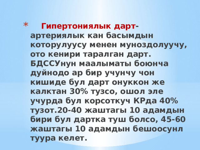  Гипертониялык дарт - артериялык кан басымдын которулуусу менен муноздолуучу, ото кенири таралган дарт.  БДССУнун маалыматы боюнча дуйнодо ар бир учунчу чон кишиде бул дарт онуккон же калктан 30% тузсо, ошол эле учурда бул корсоткуч КРда 40% тузот.20-40 жаштагы 10 адамдын бири бул дартка туш болсо, 45-60 жаштагы 10 адамдын бешоосунл туура келет. 