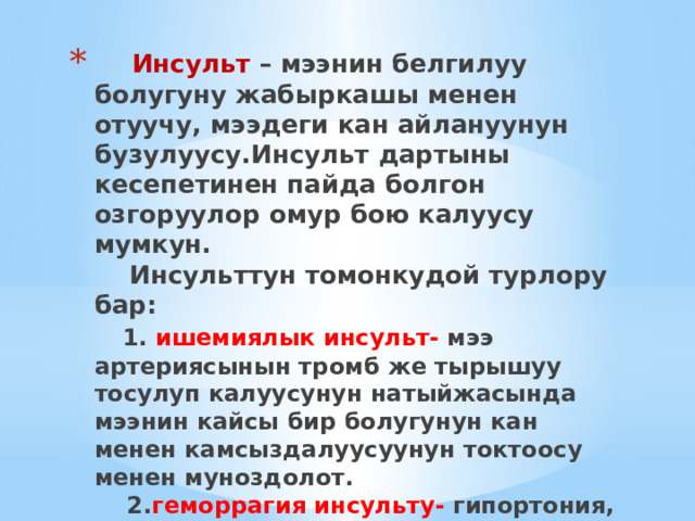   Инсульт – мээнин белгилуу болугуну жабыркашы менен отуучу, мээдеги кан айлануунун бузулуусу.Инсульт дартыны кесепетинен пайда болгон озгоруулор омур бою калуусу мумкун.  Инсульттун томонкудой турлору бар:   1. ишемиялык инсульт- мээ артериясынын тромб же тырышуу тосулуп калуусунун натыйжасында мээнин кайсы бир болугунун кан менен камсыздалуусуунун токтоосу менен муноздолот.  2. геморрагия инсульту- гипортония, атеросклероз, кан оорулары менен азаптанган адамдар да кездешет.Инсульттун бул туру бат орчуп, паралич, эс-учун жоготуу м.н коштолот. 