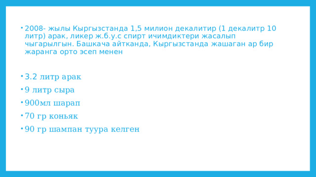 2008- жылы Кыргызстанда 1,5 милион декалитир (1 декалитр 10 литр) арак, ликер ж.б.у.с спирт ичимдиктери жасалып чыгарылгын. Башкача айтканда, Кыргызстанда жашаган ар бир жаранга орто эсеп менен 3.2 литр арак 9 литр сыра 900мл шарап 70 гр коньяк 90 гр шампан туура келген 