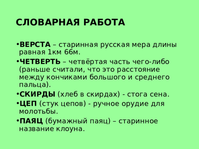 СЛОВАРНАЯ РАБОТА ВЕРСТА – старинная русская мера длины равная 1км 66м. ЧЕТВЕРТЬ – четвёртая часть чего-либо (раньше считали, что это расстояние между кончиками большого и среднего пальца). СКИРДЫ (хлеб в скирдах) - стога сена. ЦЕП (стук цепов) - ручное орудие для молотьбы. ПАЯЦ (бумажный паяц) – старинное название клоуна. 