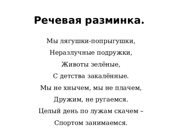 Речевая разминка. Мы лягушки-попрыгушки, Неразлучные подружки, Животы зелёные, С детства закалённые. Мы не хнычем, мы не плачем, Дружим, не ругаемся. Целый день по лужам скачем – Спортом занимаемся. 