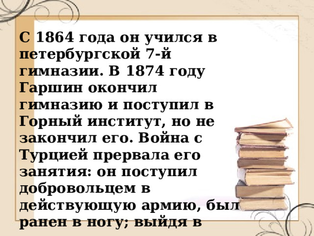 С 1864 года он учился в петербургской 7-й гимназии. В 1874 году Гаршин окончил гимназию и поступил в Горный институт, но не закончил его. Война с Турцией прервала его занятия: он поступил добровольцем в действующую армию, был ранен в ногу; выйдя в отставку, отдался литературной деятельности. 