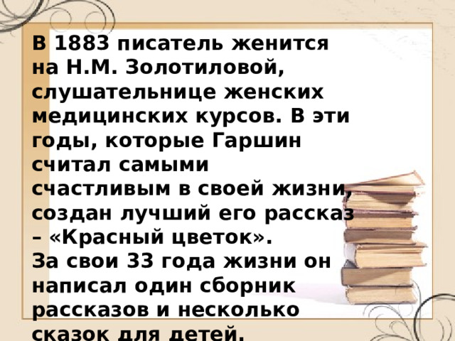 В 1883 писатель женится на Н.М. Золотиловой, слушательнице женских медицинских курсов. В эти годы, которые Гаршин считал самыми счастливым в своей жизни, создан лучший его рассказ – «Красный цветок». За свои 33 года жизни он написал один сборник рассказов и несколько сказок для детей. 