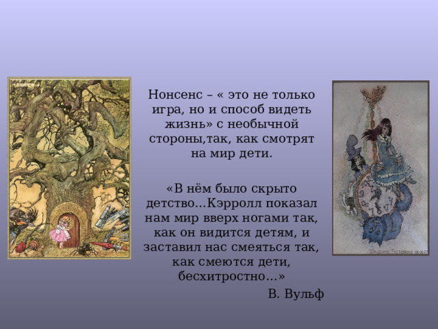 Нонсенс – « это не только игра, но и способ видеть жизнь» с необычной стороны,так, как смотрят на мир дети. «В нём было скрыто детство…Кэрролл показал нам мир вверх ногами так, как он видится детям, и заставил нас смеяться так, как смеются дети, бесхитростно…» В. Вульф 