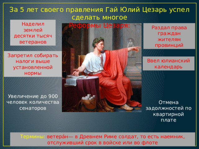 За 5 лет своего правления Гай Юлий Цезарь успел сделать многое Реформы Цезаря: Наделил землей десятки тысяч ветеранов Раздал права граждан жителям провинций Запретил собирать налоги выше установленной нормы Ввел юлианский календарь Увеличение до 900 человек количества сенаторов Отмена задолжностей по квартирной плате Термины: ветера́н— в Древнем Риме солдат, то есть наемник, отслуживший срок в войске или во флоте 