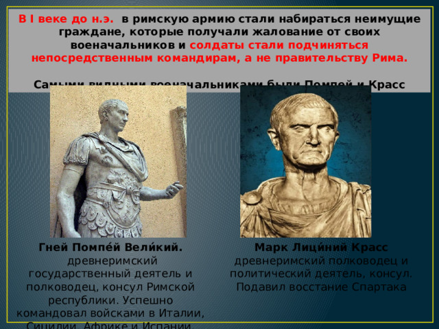 В I веке до н.э. в римскую армию стали набираться неимущие граждане, которые получали жалование от своих военачальников и солдаты стали подчиняться непосредственным командирам,  а не правительству Рима. Самыми видными военачальниками были Помпей и Красс Гней Помпе́й Вели́кий. Марк Лици́ний Красс  древнеримский государственный деятель и полководец, консул Римской республики. Успешно командовал войсками в Италии, Сицилии, Африке и Испании. Разбил киликийских пиратов. древнеримский полководец и политический деятель, консул. Подавил восстание Спартака 