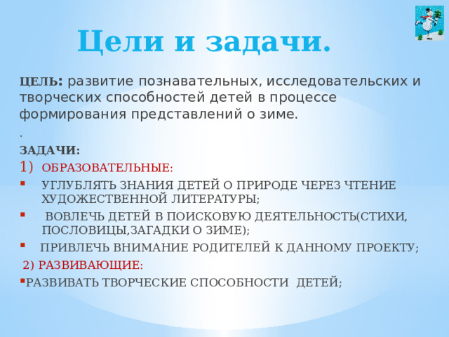 Цели и задачи. Цель :  развитие познавательных, исследовательских и творческих способностей детей в процессе формирования представлений о зиме. . Задачи: образовательные: углублять знания детей о природе через чтение художественной литературы;  вовлечь детей в поисковую деятельность(стихи, пословицы,загадки о зиме);  привлечь внимание родителей к данному проекту;  2) развивающие: развивать творческие способности детей; 