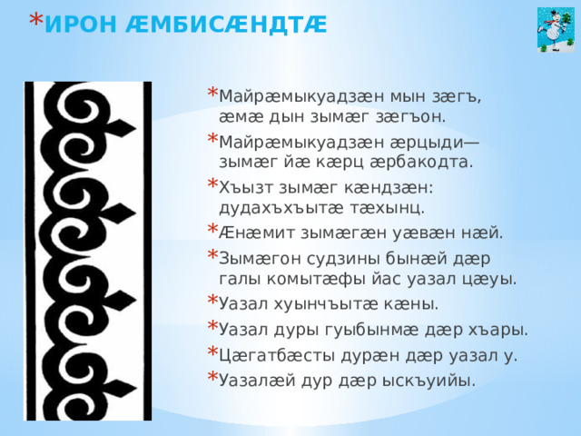 ИРОН ӔМБИСӔНДТӔ   Майрæмыкуадзæн мын зæгъ, æмæ дын зымæг зæгъон. Майрæмыкуадзæн æрцыди—зымæг йæ кæрц æрбакодта. Хъызт зымæг кæндзæн: дудахъхъытæ тæхынц. Æнæмит зымæгæн уæвæн нæй. Зымæгон судзины бынæй дæр галы комытæфы йас уазал цæуы. Уазал хуынчъытæ кæны. Уазал дуры гуыбынмæ дæр хъары. Цæгатбæсты дурæн дæр уазал у. Уазалæй дур дæр ыскъуийы.  