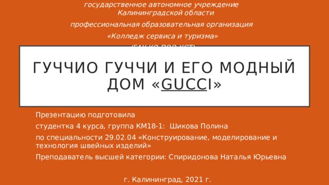 государственное автономное учреждение Калининградской области профессиональная образовательная организация «Колледж сервиса и туризма» (ГАУ КО ПОО КСТ) Гуччио Гуччи и его модный дом « gucc i» Презентацию подготовила студентка 4 курса, группа КМ18-1: Шикова Полина по специальности 29.02.04 «Конструирование, моделирование и технология швейных изделий» Преподаватель высшей категории: Спиридонова Наталья Юрьевна г. Калининград, 2021 г. 