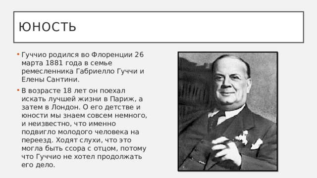 Юность Гуччио родился во Флоренции 26 марта 1881 года в семье ремесленника Габриелло Гуччи и Елены Сантини.  В возрасте 18 лет он поехал искать лучшей жизни в Париж, а затем в Лондон. О его детстве и юности мы знаем совсем немного, и неизвестно, что именно подвигло молодого человека на переезд. Ходят слухи, что это могла быть ссора с отцом, потому что Гуччио не хотел продолжать его дело.    