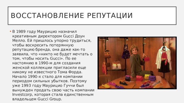 Восстановление репутации В 1989 году Маурицио назначил креативным директором Gucci Доун Мелло. Ей пришлось упорно трудиться, чтобы воскресить потерянную репутацию бренда, она даже как-то заявила, что «никто не будет мечтать о том, чтобы носить Gucci». По ее настоянию в 1990-м для создания женской коллекции пригласили еще никому не известного Тома Форда. Начало 1990-х стало для компании периодом сильных убытков. Поэтому уже 1993 году Маурицио Гуччи был вынужден продать свою часть компании Investcorp, которая стала единственным владельцем Gucci Group.  