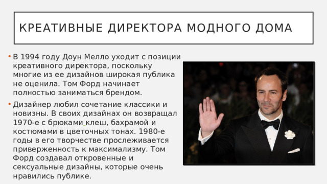 Креативные директора модного дома В 1994 году Доун Мелло уходит с позиции креативного директора, поскольку многие из ее дизайнов широкая публика не оценила. Том Форд начинает полностью заниматься брендом.  Дизайнер любил сочетание классики и новизны. В своих дизайнах он возвращал 1970-е с брюками  клеш, бахрамой и костюмами в цветочных тонах. 1980-е годы в его творчестве прослеживается приверженность к максимализму. Том Форд создавал откровенные и сексуальные дизайны, которые очень нравились публике.  
