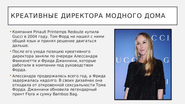 Креативные директора модного дома Компания Pinault Printemps Redoute купила Gucci в 2004 году. Том Форд не нашел с ними общий язык и принял решение двигаться дальше.  После его ухода позицию креативного директора заняли по очереди Алессандра Факкинетти и Фрида Джаннини, которые работали в компании под руководством Форда. Алессандра продержалась всего год, а Фрида задержалась надолго. В своих дизайнах она отходила от откровенной сексуальности Тома Форда. Джаннини обновила легендарный принт Flora и сумку Bamboo Bag. 