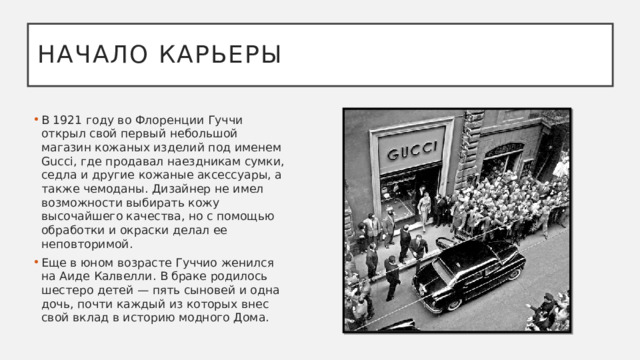 Начало карьеры В 1921 году во Флоренции Гуччи открыл свой первый небольшой магазин кожаных изделий под именем Gucci, где продавал наездникам сумки, седла и другие кожаные аксессуары, а также чемоданы. Дизайнер не имел возможности выбирать кожу высочайшего качества, но с помощью обработки и окраски делал ее неповторимой.  Еще в юном возрасте Гуччио женился на Аиде Калвелли. В браке родилось шестеро детей — пять сыновей и одна дочь, почти каждый из которых внес свой вклад в историю модного Дома. 