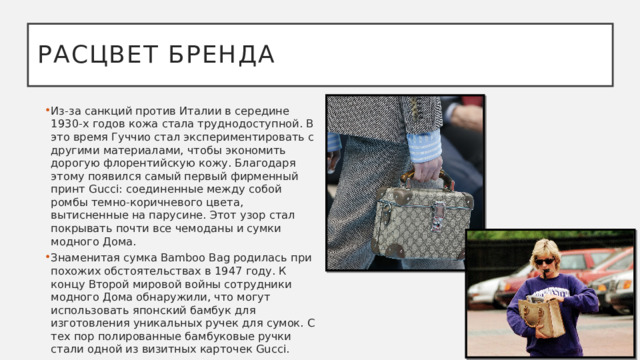 Расцвет бренда Из-за санкций против Италии в середине 1930-х годов кожа стала труднодоступной. В это время Гуччио стал экспериментировать с другими материалами, чтобы экономить дорогую флорентийскую кожу. Благодаря этому появился самый первый фирменный принт Gucci: соединенные между собой ромбы темно-коричневого цвета, вытисненные на парусине. Этот узор стал покрывать почти все чемоданы и сумки модного Дома.  Знаменитая сумка Bamboo Bag родилась при похожих обстоятельствах в 1947 году. К концу Второй мировой войны сотрудники модного Дома обнаружили, что могут использовать японский бамбук для изготовления уникальных ручек для сумок. С тех пор полированные бамбуковые ручки стали одной из визитных карточек Gucci. 