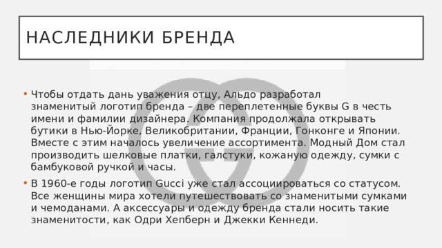 Наследники бренда Чтобы отдать дань уважения отцу, Альдо разработал знаменитый логотип бренда – две переплетенные буквы G в честь имени и фамилии дизайнера. Компания продолжала открывать бутики в Нью-Йорке, Великобритании, Франции, Гонконге и Японии. Вместе с этим началось увеличение ассортимента. Модный Дом стал производить шелковые платки, галстуки, кожаную одежду, сумки с бамбуковой ручкой и часы. В 1960-е годы логотип Gucci уже стал ассоциироваться со статусом. Все женщины мира хотели путешествовать со знаменитыми сумками и чемоданами. А аксессуары и одежду бренда стали носить такие знаменитости, как Одри Хепберн и Джекки Кеннеди.  