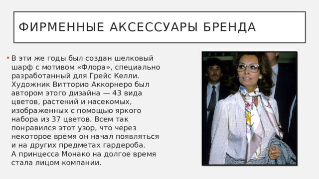 Фирменные аксессуары бренда В эти же годы был создан шелковый шарф с мотивом «Флора», специально разработанный для Грейс Келли. Художник Витторио Аккорнеро был автором этого дизайна — 43 вида цветов, растений и насекомых, изображенных с помощью яркого набора из 37 цветов. Всем так понравился этот узор, что через некоторое время он начал появляться и на других предметах гардероба. А принцесса Монако на долгое время стала лицом компании.  