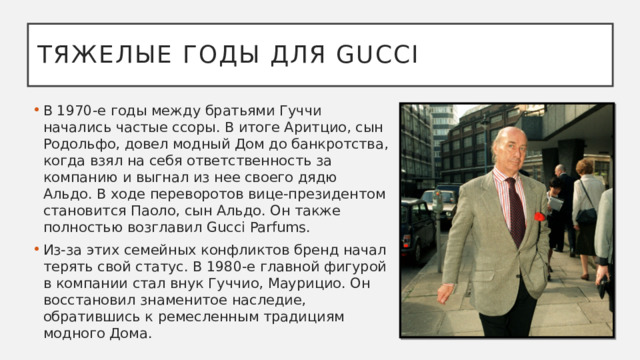 Тяжелые годы для Gucci В 1970-е годы между братьями Гуччи начались частые ссоры. В итоге Аритцио, сын Родольфо, довел модный Дом до банкротства, когда взял на себя ответственность за компанию и выгнал из нее своего дядю Альдо. В ходе переворотов вице-президентом становится Паоло, сын Альдо. Он также полностью возглавил Gucci Parfums. Из-за этих семейных конфликтов бренд начал терять свой статус. В 1980-е главной фигурой в компании стал внук Гуччио, Маурицио. Он восстановил знаменитое наследие, обратившись к ремесленным традициям модного Дома.  