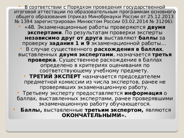 В соответствии с Порядком проведения государственной итоговой аттестации по образовательным программам основного общего образования (приказ Минобрнауки России от 25.12.2013 № 1394 зарегистрирован Минюстом России 03.02.2014 № 31206): «48. Экзаменационные работы проверяются двумя экспертами . По результатам проверки эксперты независимо друг от друга выставляют баллы за проверку задания 1 и 9 экзаменационной работы... В случае существенного расхождения в баллах , выставленных двумя экспертами , назначается третья проверка . Существенное расхождение в баллах определено в критериях оценивания по соответствующему учебному предмету. ТРЕТИЙ ЭКСПЕРТ назначается председателем предметной комиссии из числа экспертов, ранее не проверявших экзаменационную работу. Третьему эксперту предоставляется информация о баллах, выставленных экспертами, ранее проверявшими экзаменационную работу обучающегося.  Баллы, выставленные  третьим экспертом , являются ОКОНЧАТЕЛЬНЫМИ ». 